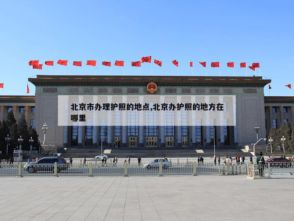 北京市办理护照的地点,北京办护照的地方在哪里